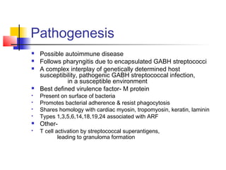 Pathogenesis
 Possible autoimmune disease
 Follows pharyngitis due to encapsulated GABH streptococci
 A complex interplay of genetically determined host
susceptibility, pathogenic GABH streptococcal infection,
in a susceptible environment
 Best defined virulence factor- M protein
 Present on surface of bacteria
 Promotes bacterial adherence & resist phagocytosis
 Shares homology with cardiac myosin, tropomyosin, keratin, laminin
 Types 1,3,5,6,14,18,19,24 associated with ARF
 Other-
 T cell activation by streptococcal superantigens,
leading to granuloma formation
 