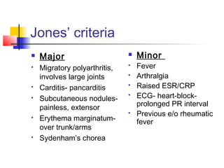 Jones’ criteria
 Major
 Migratory polyarthritis,
involves large joints
 Carditis- pancarditis
 Subcutaneous nodules-
painless, extensor
 Erythema marginatum-
over trunk/arms
 Sydenham’s chorea
 Minor
 Fever
 Arthralgia
 Raised ESR/CRP
 ECG- heart-block-
prolonged PR interval
 Previous e/o rheumatic
fever
 