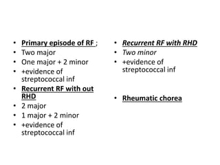 • Primary episode of RF ;
• Two major
• One major + 2 minor
• +evidence of
streptococcal inf
• Recurrent RF with out
RHD
• 2 major
• 1 major + 2 minor
• +evidence of
streptococcal inf
• Recurrent RF with RHD
• Two minor
• +evidence of
streptococcal inf
• Rheumatic chorea
 