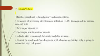  DIAGNOSIS
Mainly clinical and is based on revised Jones criteria:
• Evidence of preceding streptococcal infection (GAS) (is required for revised
criteria) with
• Two major criteria or
• One major and two minor criteria
• In India skin lesions and rheumatic nodules are rare.
• Cannot be used to define diagnosis with absolute certainty; only a guide to
determine high risk group
 