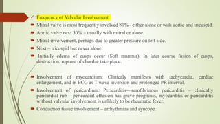  Frequency of Valvular Involvement
 Mitral valve is most frequently involved 80%– either alone or with aortic and tricuspid.
 Aortic valve next 30% – usually with mitral or alone.
 Mitral involvement, perhaps due to greater pressure on left side.
 Next – tricuspid but never alone.
 Initially edema of cusps occur (Soft murmur). In later course fusion of cusps,
destruction, rupture of chordae take place.
 Involvement of myocardium: Clinicaly manifests with tachycardia, cardiac
enlargement, and in ECG as T wave inversion and prolonged PR interval.
 Involvement of pericardium: Pericarditis—serofibrinous pericarditis – clinically
pericardial rub – pericardial effusion has grave prognosis, myocarditis or pericarditis
without valvular involvement is unlikely to be rheumatic fever.
 Conduction tissue involvement – arrhythmias and syncope.
 