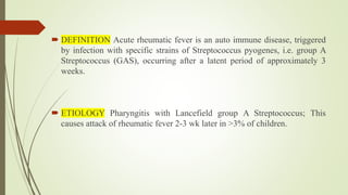  DEFINITION Acute rheumatic fever is an auto immune disease, triggered
by infection with specific strains of Streptococcus pyogenes, i.e. group A
Streptococcus (GAS), occurring after a latent period of approximately 3
weeks.
 ETIOLOGY Pharyngitis with Lancefield group A Streptococcus; This
causes attack of rheumatic fever 2-3 wk later in >3% of children.
 