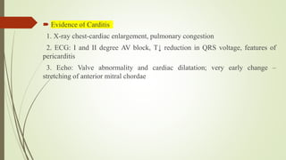  Evidence of Carditis
1. X-ray chest-cardiac enlargement, pulmonary congestion
2. ECG: I and II degree AV block, T↓ reduction in QRS voltage, features of
pericarditis
3. Echo: Valve abnormality and cardiac dilatation; very early change –
stretching of anterior mitral chordae
 