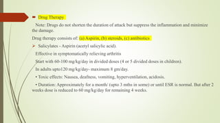  Drug Therapy
Note: Drugs do not shorten the duration of attack but suppress the inflammation and minimize
the damage.
Drug therapy consists of: (a) Aspirin, (b) steroids, (c) antibiotics
 Salicylates - Aspirin (acetyl salicylic acid).
Effective in symptomatically relieving arthritis
Start with 60-100 mg/kg/day in divided doses (4 or 5 divided doses in children).
In adults upto120 mg/kg/day- maximum 8 gm/day.
• Toxic effects: Nausea, deafness, vomiting, hyperventilation, acidosis.
• Duration: Approximately for a month/ (upto 3 mths in some) or until ESR is normal. But after 2
weeks dose is reduced to 60 mg/kg/day for remaining 4 weeks.
 