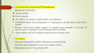  Corticosteroids: Cortisone/ACTH/prednisone
Indications for Steroids
 Severe carditis
 Severe arthritis
 As additive to aspirin, if aspirin alone is not effective.
 STEROIDS Dose: Oral prednisolone 1-2 mg/kg/day in divided doses until ESR is
normal.
 Patients with severe carditis appear to respond more promptly to steroids. In
severe cases 2-3 months of steroid therapy may be needed.
 Some authors advise IV methyl prednisolone in extreme cases.
 For chorea
• Diazepam/haloperidol; neither salicylates nor steroids help.
• And penicillin prophylaxis even if it is isolated chorea.
• Haloperidol dose 0.5-2 mg bid/tds-PO
 