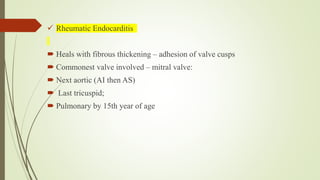  Rheumatic Endocarditis
 Heals with fibrous thickening – adhesion of valve cusps
 Commonest valve involved – mitral valve:
 Next aortic (AI then AS)
 Last tricuspid;
 Pulmonary by 15th year of age
 