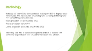 Radiology
Radiology has traditionally been used as an investigative tool to diagnose acute
rhinosinusitis. This includes plain sinus radiographs and computed tomography
(CT) scans of the paranasal sinuses.
Vaters projection- we see maxillary sinus
Kaldvel projection-frontal sinus
Lateral projection- sphenoidal sinus,frontal sinus
Interesting fact- 40% of asymptomatic patients and 87% of patients with
community‐acquired colds have sinus abnormalities on sinus CT scan.
 