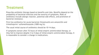 Treatment
Prescribe antibiotic therapy based on benefits and risks. Benefits depend on the
probability of bacterial infection and the severity of symptoms. Risks of
antibiotics include allergic reaction, potential side effects, and promotion of
bacterial resistance.
First line antibiotics for acute bacterial rhinosinusitis are amoxicillin and
trimethoprim/ sulfamethoxazole.(1000 mg 2x)
The usual initial course of antibiotics should be 10-14 days.
If symptoms worsen after 72 hours of initial empiric antimicrobial therapy, or
they fail to improve despite 3 to 5 days of initial empiric antimicrobial therapy, it
is reasonable to consider a change in medications.
 