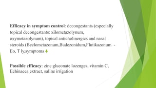 Efficacy in symptom control: decongestants (especially
topical decongestants: xilometazolynum,
oxymetazolynum), topical anticholinergics and nasal
steroids (Beclometazonum,Budezonidum,Flutikazonum -
Eo, T ly,symptoms
Possible efficacy: zinc gluconate lozenges, vitamin C,
Echinacea extract, saline irrigation
 