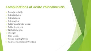 Complications of acute rhinosinusitis
 Preseptal cellulitis
 Orbital cellulitis
 Orbital abscess
 Osteomyelitis
 Subperiosteal orbital abscess
 Subdural empyema
 Epidural empyema
 Meningitis
 Brain abscess
 Cortical thrombophlebitis
 Cavernous/sagittal sinus thrombosis
 