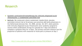 Resaerch
 Systemic corticosteroid monotherapy for clinically diagnosed acute
rhinosinusitis: a randomized controlled trial
 Methods: We conducted a block-randomized, double-blind, placebo-
controlled clinical trial at 54 primary care practices (68 family physicians) in
the Netherlands between Dec. 30, 2008, and Apr. 28, 2011. Adult patients
with clinically diagnosed acute rhinosinusitis were randomly assigned to
receive either prednisolone 30 mg/d or placebo for 7 days and asked to
complete a symptom diary for 14 days. The primary outcome measure was the
proportion of patients with resolution of facial pain or pressure on day 7.
http://www.ncbi.nlm.nih.gov/pmc/articles/PMC3470641/
 