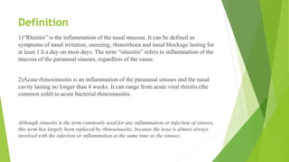 Definition
1)“Rhinitis” is the inflammation of the nasal mucosa. It can be defined as
symptoms of nasal irritation, sneezing, rhinorrhoea and nasal blockage lasting for
at least 1 h a day on most days. The term “sinusitis” refers to inflammation of the
mucosa of the paranasal sinuses, regardless of the cause.
2)Acute rhinosinusitis is an inflammation of the paranasal sinuses and the nasal
cavity lasting no longer than 4 weeks. It can range from acute viral rhinitis (the
common cold) to acute bacterial rhinosinusitis.
Although sinusitis is the term commonly used for any inflammation or infection of sinuses,
this term has largely been replaced by rhinosinusitis, because the nose is almost always
involved with the infection or inflammation at the same time as the sinuses.
 