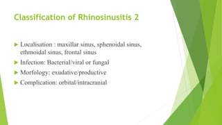Classification of Rhinosinusitis 2
 Localisation : maxillar sinus, sphenoidal sinus,
ethmoidal sinus, frontal sinus
 Infection: Bacterial/viral or fungal
 Morfology: exudative/productive
 Complication: orbital/intracranial
 