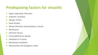 Predisposing factors for sinusitis
 Upper respiratory infections
 Anatomic variations
 Allergic rhinitis
 Nasal dryness
 Dental infections and procedures, trauma
 Barotrauma
 Hormone factors
 Immunodeficiency disease
 Inhalation of irritants
 Mechanical ventilation
 Nasotracheal and nasogastric tubes
 