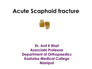 Acute Scaphoid fracture
Dr. Anil K Bhat
Associate Professor
Department of Orthopaedics
Kasturba Medical College
Manipal
 