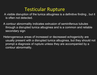 Testicular Rupture
A visible disruption of the tunica albuginea is a definitive finding , but it
is often not detected.
A contour abnormality indicates extrusion of seminiferous tubules
through a disrupted tunica albuginea and is a common and reliable
secondary sign
Heterogeneous areas of increased or decreased echogenicity are
usually present with a disrupted tunica albuginea, but they should not
prompt a diagnosis of rupture unless they are accompanied by a
contour abnormality.
 