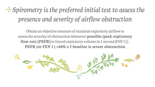 ✢Spirometry is the preferred initial test to assess the
presence and severity of airflow obstruction
Obtainan objective measureofmaximalexpiratoryairflowto
assesstheseverityofobstructionwhenever possible (peak expiratory
flow rate [PEFR]orforcedexpiratoryvolumein1 second [FEVl]).
PEFR (or FEV l ) <40% o f baseline is severe obstruction.
 