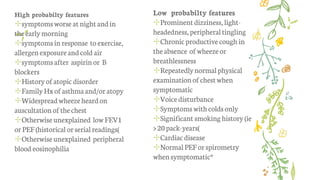 High probabilty features
✢symptomsworse at night andin
theearlymorning
✢symptomsin response to exercise,
allergen exposureandcold air
✢symptomsafter aspirin or B
blockers
✢History ofatopicdisorder
✢FamilyHxofasthmaand/oratopy
✢Widespreadwheezeheardon
auscultation ofthechest
✢Otherwiseunexplained lowFEV1
orPEF(historical orserialreadings)
✢Otherwiseunexplained peripheral
blood eosinophilia
Low probabilty features
✢Prominent dizziness, light-
headedness,peripheraltingling
✢Chronic productive cough in
theabsence of wheezeor
breathlessness
✢Repeatedlynormalphysical
examinationofchestwhen
symptomatic
✢Voice disturbance
✢Symptomswith coldsonly
✢Significant smoking history (ie
>20pack-years)
✢Cardiacdisease
✢NormalPEFor spirometry
whensymptomatic*
 