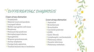 DIFFERENTIAL DIAGNOSIS
Upper airway obstruction
✢Anaphylaxis
✢Bilateral vocalcordparalysis
✢Laryngeal edema
✢Mobile supraglottic softtissue
✢Neoplasms
✢Postnasal drip syndrome
✢Retropharyngeal abscess
✢Supraglottitis
✢Wegener granulomatosis
✢Airway neoplasms
✢Foreignbody aspiration
✢Trachealstenosis due tointubation
Lower airway obstruction
✢Aspiration
✢Bronchiectasis
✢Bronchiolitis
✢Carcinoidsyndrome
✢COPD
✢Cystic fibrosis
✢Lymphangitic carcinomatosis
✢Pulmonaryedema
✢Parasitic infections
✢Pulmonary embolism
 