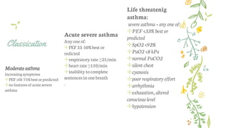 Classication
Moderate asthma
increasingsymptoms
✢PEF>50-75%bestorpredicted
✢nofeaturesofacute severe
asthma
Acute severe asthma
Anyoneof:
✢PEF33-50%best or
redicted
✢respiratory rate ≥25/min
✢heartrate ≥110/min
✢inability tocomplete
sentences inonebreath
.
Life threatenig
asthma:
severe asthma + any one of:
✢PEF <33% best or
predicted
✢SpO2 <92%
✢PaO2 <8 kPa
✢normal PaCO2
✢silent chest
✢cyanosis
✢poor respiratory effort
✢arrhythmia
✢exhaustion, altered
conscious level
✢hypotension
 