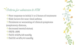Criteria for admission to ICU
✢Poor responseto initial 1 to 2 hours oftreatment
✢Risk factors fornear-fatalasthma
✢Persistentor worseningof clinicalsymptoms
(respiratory distress,
✢decreased mental status)
✢PEFR<30%
✢PaO2 <8 kPa/60 mmHg
✢PaCO2 >6 kPa/45mmHg
 