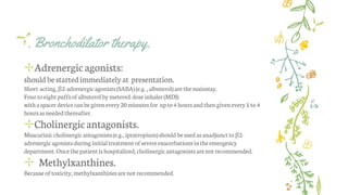 . Bronchodilator therapy.
✢Adrenergic agonists:
should bestartedimmediatelyat presentation.
Short-acting,β2-adrenergicagonists(SABA)(e.g. ,albuterol)arethemainstay.
Fourtoeightpuffsofalbuterolbymetered-doseinhaler(MDI)
withaspacer devicecanbegivenevery20minutesfor upto4 hoursandthengivenevery1 to4
hoursasneededthereafter.
✢Cholinergicantagonists.
Muscariniccholinergicantagonists(e.g., ipratropium)shouldbeusedas anadjunctto β2-
adrenergicagonistsduringinitialtreatmentof severeexacerbationsintheemergency
department.Oncethepatientis hospitalized,cholinergicantagonistsarenotrecommended.
✢ Methylxanthines.
Because of toxicity,methylxanthinesarenotrecommended.
 