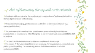 . Anti-inflammatory therapy with corticosteroids
✢Corticosteroids are essential fortreating acute exacerbations ofasthma and should be
started atpresentation without delay.
✢Oral corticosteroids (e.g., prednisone) areas effective as intravenous therapy (e.g.,
methylprednisolone) .
✢Foracute exacerbations ofasthma, guidelines recommendmethylprednisolone,
prednisolone, orprednisone at 40to 80mg/day inoneortwodivided doses until PEFR> 70%
ofbaseline.
✢Thetotal courseofsystemic corticosteroids may befrom 3to 10days.
✢Forcourses <7 days, tapering ofdose is notnecessary. Forlongercourses, someclinicians
prefer gradual tapering. Therecovering patient should bestarted onan inhaled
corticosteroid (ICS) .
 