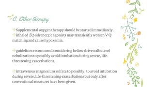 C. Other therapy
✢Supplemental oxygen therapyshouldbe startedimmediately.
✢inhaled β2-adrenergicagonistsmaytransientlyworsenVQ
matchingandcausehypoxemia.
✢guidelinesrecommend considering heliox-drivenalbuterol
nebulizationtopossiblyavoidintubationduringsevere,life-
threateningexacerbations.
✢intravenousmagnesiumsulfatetopossibly toavoidintubation
duringsevere, life-threateningexacerbationsbutonly after
conventional measureshave been given.
 