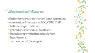 Unconventional Measures:
Whensevereairway obstruction isnot responding
to conventional therapyand MV,CONSIDER:
✢helium-oxygen(heliox)
✢generalanesthetics (e.g., halothane),
✢bronchoscopy withtherapeutic lavage,
✢hypothermia,
✢ extracorporeal lifesupport
 