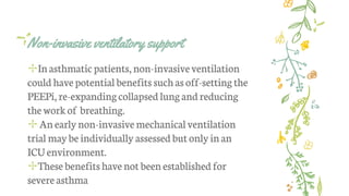 Non-invasive ventilatory support
✢Inasthmatic patients, non-invasiveventilation
could have potential benefits suchasoff-settingthe
PEEPi, re-expandingcollapsed lungandreducing
the work of breathing.
✢ An earlynon-invasivemechanical ventilation
trial maybe individually assessed but only inan
ICUenvironment.
✢These benefitshave not beenestablished for
severe asthma
 