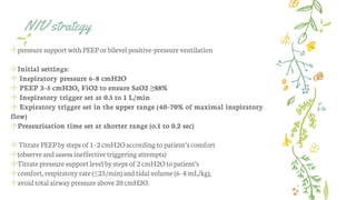 NIV strategy
✢pressure support with PEEP orbilevel positive-pressure ventilation
✢Initial settings:
✢ Inspiratory pressure 6–8 cmH2O
✢ PEEP 3–5 cmH2O, FiO2 to ensure SaO2 ≥88%
✢ Inspiratory trigger set at 0.5 to 1 L/min
✢ Expiratory trigger set in the upper range (40–70% of maximal inspiratory
flow)
✢Pressurisation time set at shorter range (o.1 to 0.2 sec)
✢ Titrate PEEPby steps of 1–2cmH2Oaccording topatient’s comfort
✢(observe and assess ineffective triggering attempts)
✢Titrate pressure support level bysteps of 2 cmH2Oto patient’s
✢comfort,respiratory rate (≤25/min)and tidal volume (6–8mL/kg),
✢avoid total airway pressure above 20cmH2O.
 