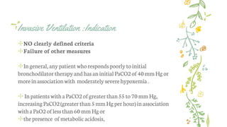 Invasive Ventilation :Indication
✢NO clearly defined criteria
✢Failure of other measures
✢Ingeneral, any patient whorespondspoorlytoinitial
bronchodilatortherapyand hasaninitialPaCO2of40mmHg or
moreinassociationwith moderately severehypoxemia .
✢Inpatients withaPaCO2ofgreaterthan55 to70mm Hg,
increasingPaCO2(greaterthan5mmHg perhour)inassociation
withaPaO2oflessthan60 mmHg or
✢thepresence ofmetabolic acidosis,
 