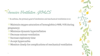 Invasive Ventilation :GOALS
✢Inasthma, theprimary goalofintubation andmechanicalventilation is to:
✢Maintainoxygen saturationofhemoglobin(>90%; 95% during
pregnancy)
✢Minimizedynamichyperinflation
✢Decrease minuteventilation
✢Increase expiratorytime
✢Accept hypercarbia
✢Monitorcloselyforcomplicationsofmechanical ventilation
.
 