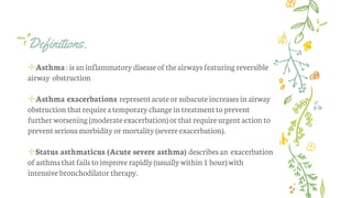 Definitions.
✢Asthma:isan inflammatorydiseaseoftheairwaysfeaturing reversible
airway obstruction
✢Asthma exacerbations representacuteor subacuteincreasesin airway
obstruction thatrequireatemporarychangein treatmentto prevent
furtherworsening (moderateexacerbation)or thatrequireurgent action to
preventseriousmorbidity ormortality(severeexacerbation).
✢Status asthmaticus (Acute severe asthma) describesan exacerbation
of asthmathatfails toimprove rapidly(usuallywithin 1hour)with
intensive bronchodilator therapy.
 