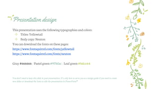 Presentation design
This presentation uses thefollowingtypographies andcolors:
✢ Titles: Yellowtail
✢ Bodycopy:Neuton
Youcan downloadthefonts onthese pages:
https://www.fontsquirrel.com/fonts/yellowtail
https://www.fontsquirrel.com/fonts/neuton
Gray #666666 /Pastel green #97bfac/Leaf green #bdcc64
You don’t need to keep this slide in your presentation. It’s only here to serve you as a design guide if you need to create
new slides or download the fonts to edit the presentation in PowerPoint®
 