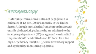 EPIDEMIOLOGY
✢Mortality from asthma isalso not negligible:it is
estimated at 1.4per 100,000 annually inthe United
States. Although most deaths from acute asthma occur
outside the hospital, patientswho are admitted tothe
emergencydepartment (ED)or ageneralward and failto
improve should be admitted to anICUor at least to a
high-dependencyunit(HDU),whereventilatory support
andappropriate monitoringispossible.
 