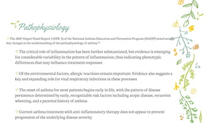 Pathophysiology
✢The2007 ExpertPanelReport3(EPR-3)oftheNationalAsthma EducationandPreventionProgram(NAEPP)notedseveral
key changesintheunderstandingofthepathophysiology ofasthma[1]
✢Thecritical roleof inflammation hasbeen furthersubstantiated,but evidence is emerging
for considerable variability in thepatternof inflammation,thusindicating phenotypic
differences thatmay influence treatmentresponses
✢Oftheenvironmentalfactors, allergic reactions remainimportant.Evidence alsosuggestsa
keyandexpanding rolefor viral respiratoryinfections in these processes
✢Theonsetof asthmafor mostpatientsbegins early inlife, with thepatternof disease
persistencedeterminedby early,recognizable riskfactors including atopic disease,recurrent
wheezing,anda parentalhistory of asthma
✢Currentasthmatreatmentwithanti-inflammatory therapydoes notappear toprevent
progression oftheunderlying diseaseseverity
 