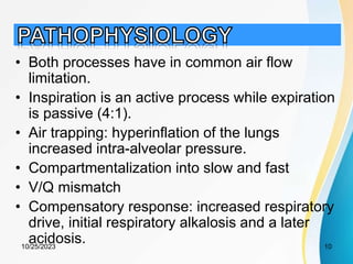 • Both processes have in common air flow
limitation.
• Inspiration is an active process while expiration
is passive (4:1).
• Air trapping: hyperinflation of the lungs
increased intra-alveolar pressure.
• Compartmentalization into slow and fast
• V/Q mismatch
• Compensatory response: increased respiratory
drive, initial respiratory alkalosis and a later
acidosis.
10/25/2023 10
 