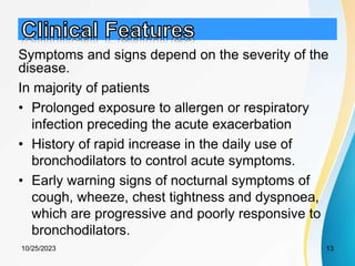 Symptoms and signs depend on the severity of the
disease.
In majority of patients
• Prolonged exposure to allergen or respiratory
infection preceding the acute exacerbation
• History of rapid increase in the daily use of
bronchodilators to control acute symptoms.
• Early warning signs of nocturnal symptoms of
cough, wheeze, chest tightness and dyspnoea,
which are progressive and poorly responsive to
bronchodilators.
10/25/2023 13
 