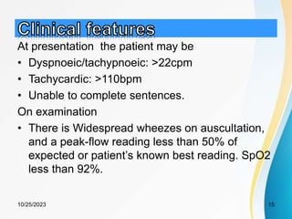At presentation the patient may be
• Dyspnoeic/tachypnoeic: >22cpm
• Tachycardic: >110bpm
• Unable to complete sentences.
On examination
• There is Widespread wheezes on auscultation,
and a peak-flow reading less than 50% of
expected or patient’s known best reading. SpO2
less than 92%.
10/25/2023 15
 