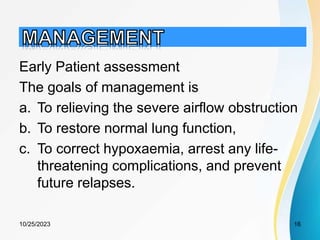 Early Patient assessment
The goals of management is
a. To relieving the severe airflow obstruction
b. To restore normal lung function,
c. To correct hypoxaemia, arrest any life-
threatening complications, and prevent
future relapses.
10/25/2023 16
 