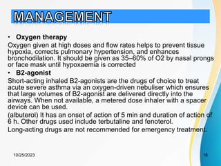 • Oxygen therapy
Oxygen given at high doses and flow rates helps to prevent tissue
hypoxia, corrects pulmonary hypertension, and enhances
bronchodilation. It should be given as 35–60% of O2 by nasal prongs
or face mask until hypoxaemia is corrected
• B2-agonist
Short-acting inhaled B2-agonists are the drugs of choice to treat
acute severe asthma via an oxygen-driven nebuliser which ensures
that large volumes of B2-agonist are delivered directly into the
airways. When not available, a metered dose inhaler with a spacer
device can be used.
(albuterol) It has an onset of action of 5 min and duration of action of
6 h. Other drugs used include terbutaline and fenoterol.
Long-acting drugs are not recommended for emergency treatment.
10/25/2023 18
 