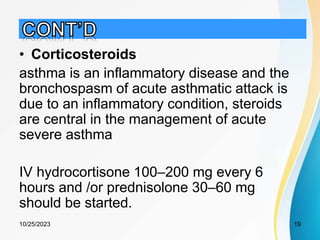 • Corticosteroids
asthma is an inflammatory disease and the
bronchospasm of acute asthmatic attack is
due to an inflammatory condition, steroids
are central in the management of acute
severe asthma
IV hydrocortisone 100–200 mg every 6
hours and /or prednisolone 30–60 mg
should be started.
10/25/2023 19
 