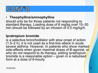 • Theophylline/aminophylline
should only be for those patients not responding to
standard therapy. Loading dose of 6 mg/kg over 15–30
min should be followed by an infusion of 0.5 mg/kg/h.
Ipratropium bromide
is a selective bronchodilator with slow onset of action
(1.5–2 h), it is not used as a first-line attack in acute
severe asthma. However, In patients who show marked
side-effects when given maximal doses of B-agonist, or
who do not respond to its therapy, adding ipratropium
bromide is a reasonable option – given in a nebulised
form at a dose of 6-hourly
10/25/2023 20
 