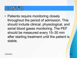 • Patients require monitoring closely
throughout the period of admission. This
should include clinical, physiological, and
serial blood gases monitoring. The PEF
should be measured every 15–30 min
after starting treatment until the patient is
stable.
10/25/2023 22
 