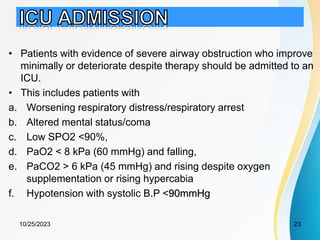 • Patients with evidence of severe airway obstruction who improve
minimally or deteriorate despite therapy should be admitted to an
ICU.
• This includes patients with
a. Worsening respiratory distress/respiratory arrest
b. Altered mental status/coma
c. Low SPO2 <90%,
d. PaO2 < 8 kPa (60 mmHg) and falling,
e. PaCO2 > 6 kPa (45 mmHg) and rising despite oxygen
supplementation or rising hypercabia
f. Hypotension with systolic B.P <90mmHg
10/25/2023 23
 