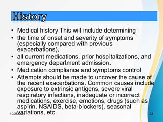 • Medical history This will include determining
• the time of onset and severity of symptoms
(especially compared with previous
exacerbations),
• all current medications, prior hospitalizations, and
emergency department admission.
• Medication compliance and symptoms control
• Attempts should be made to uncover the cause of
the recent exacerbations. Common causes include
exposure to extrinsic antigens, severe viral
respiratory infections, inadequate or incorrect
medications, exercise, emotions, drugs (such as
aspirin, NSAIDS, beta-blockers), seasonal
variations, etc.
10/25/2023 24
 