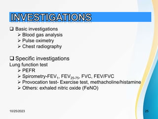  Basic investigations
 Blood gas analysis
 Pulse oximetry
 Chest radiography
 Specific investigations
Lung function test
 PEFR
 Spirometry-FEV1, FEV25-75, FVC, FEV/FVC
 Provocation test- Exercise test, methacholine/histamine
 Others: exhaled nitric oxide (FeNO)
10/25/2023 25
 