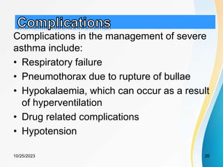 Complications in the management of severe
asthma include:
• Respiratory failure
• Pneumothorax due to rupture of bullae
• Hypokalaemia, which can occur as a result
of hyperventilation
• Drug related complications
• Hypotension
10/25/2023 26
 