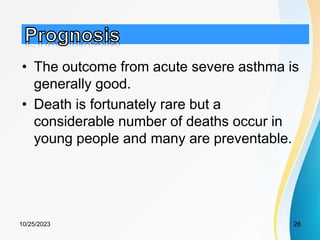 • The outcome from acute severe asthma is
generally good.
• Death is fortunately rare but a
considerable number of deaths occur in
young people and many are preventable.
10/25/2023 28
 